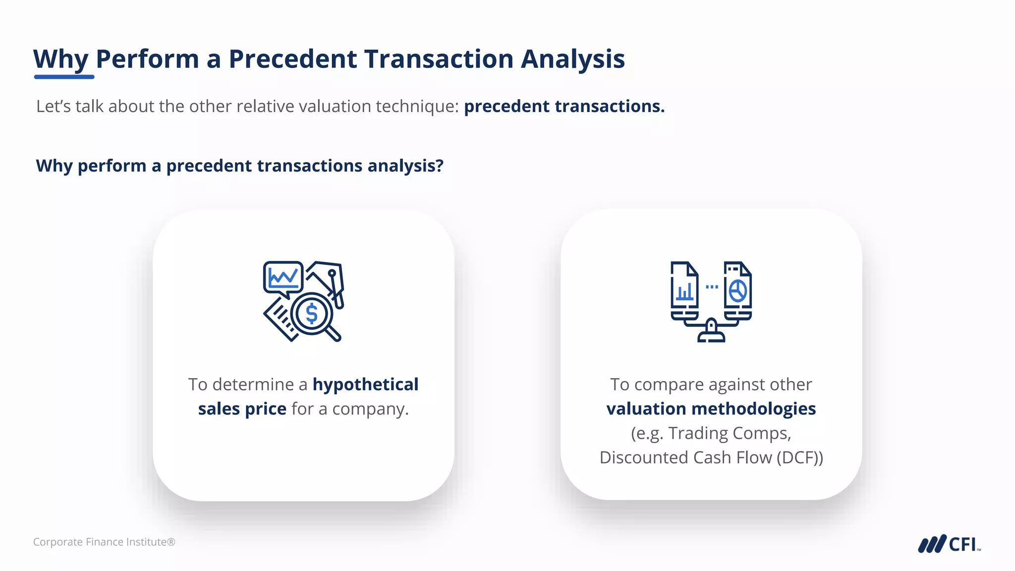 Corporate Finance Institute®
Why Perform a Precedent Transaction Analysis
To determine a hypothetical
sales price for a company.
To compare against other
valuation methodologies
(e.g. Trading Comps,
Discounted Cash Flow (DCF))
Let’s talk about the other relative valuation technique: precedent transactions.
Why perform a precedent transactions analysis?