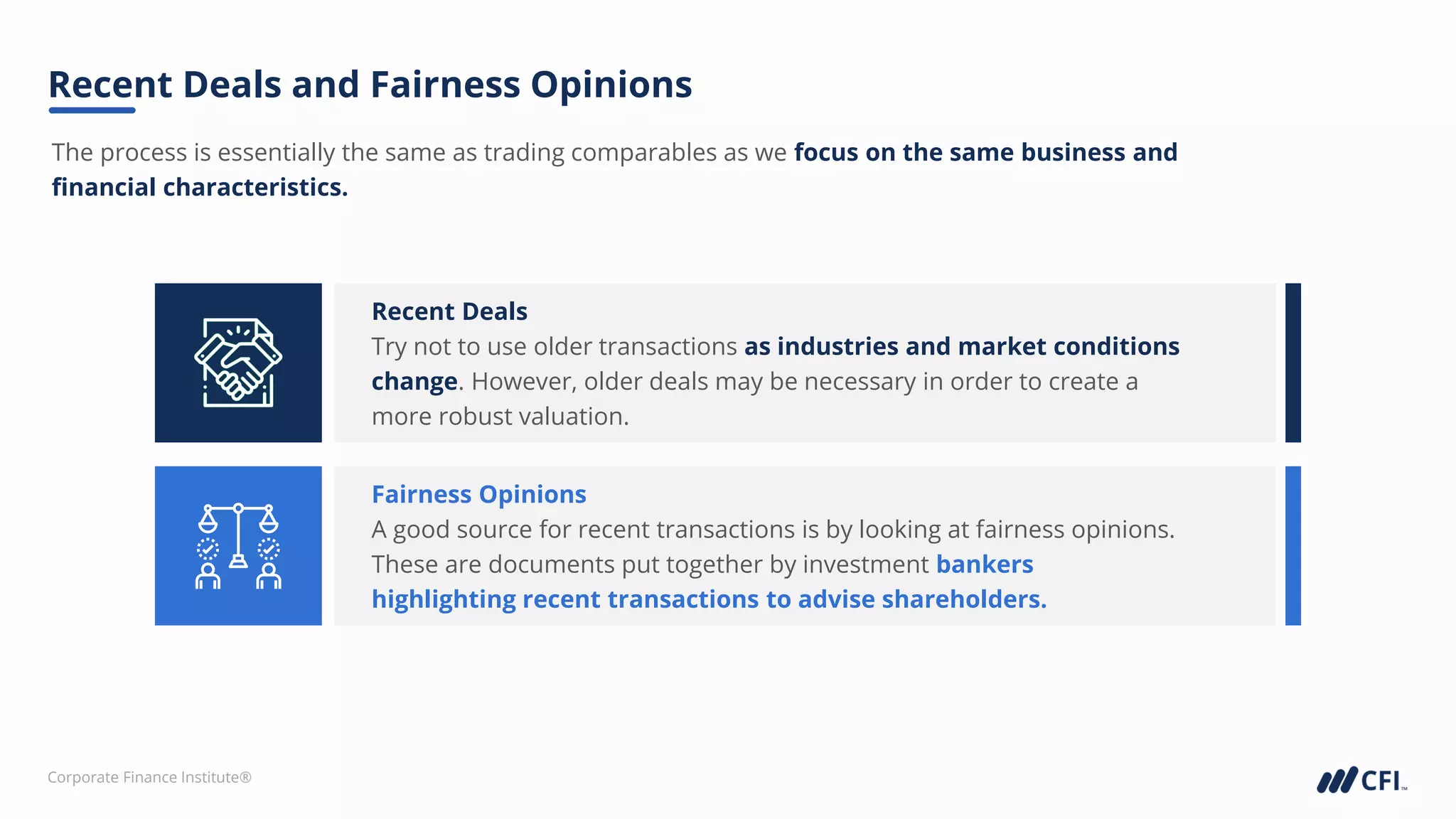 Corporate Finance Institute®
The process is essentially the same as trading comparables as we focus on the same business and
financial characteristics.
Recent Deals and Fairness Opinions
Recent Deals
Try not to use older transactions as industries and market conditions
change. However, older deals may be necessary in order to create a
more robust valuation.
Fairness Opinions
A good source for recent transactions is by looking at fairness opinions.
These are documents put together by investment bankers
highlighting recent transactions to advise shareholders.