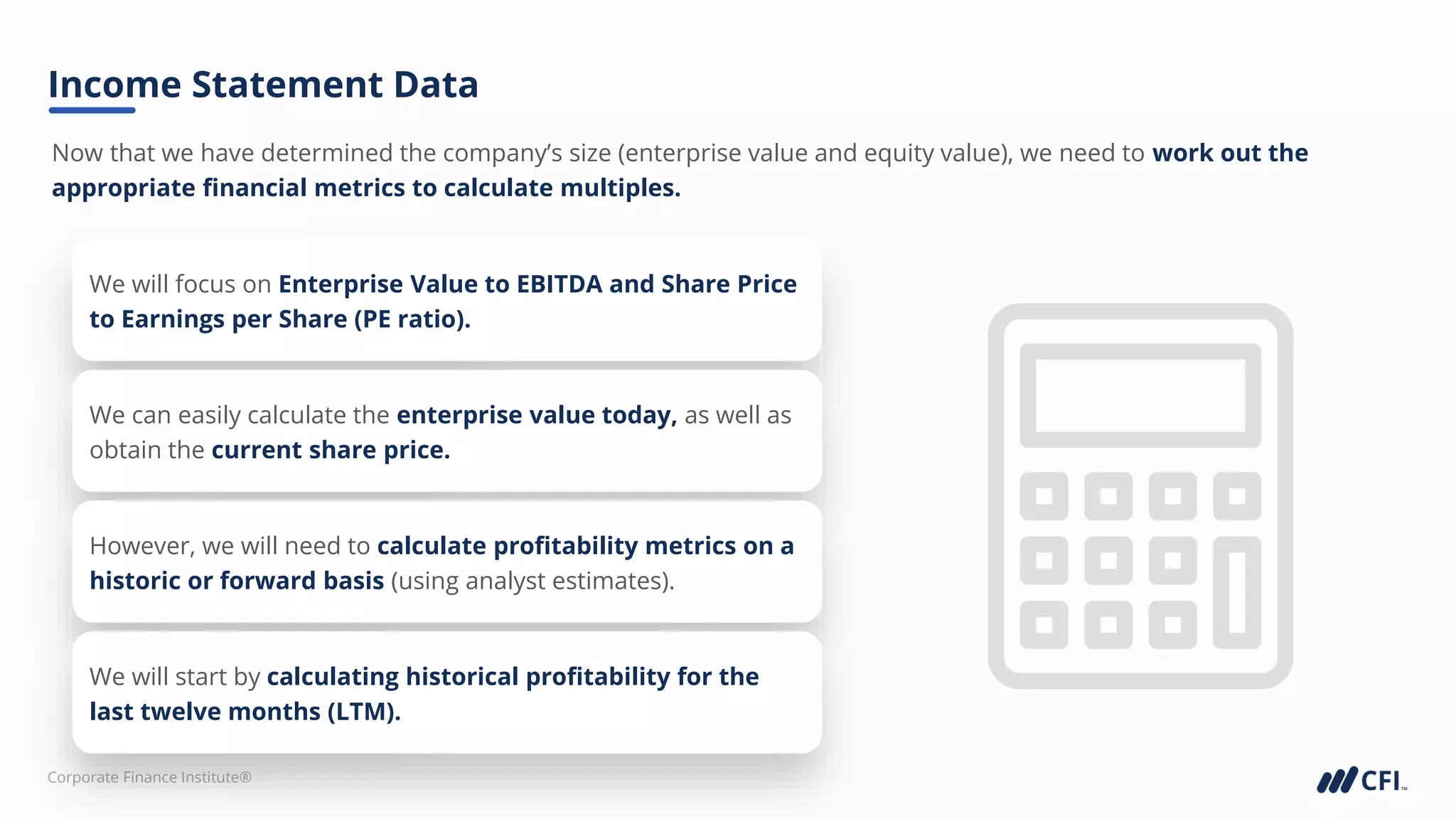 Corporate Finance Institute®
Now that we have determined the company’s size (enterprise value and equity value), we need to work out the
appropriate financial metrics to calculate multiples.
Income Statement Data
We will focus on Enterprise Value to EBITDA and Share Price
to Earnings per Share (PE ratio).
We can easily calculate the enterprise value today, as well as
obtain the current share price.
However, we will need to calculate profitability metrics on a
historic or forward basis (using analyst estimates).
We will start by calculating historical profitability for the
last twelve months (LTM).