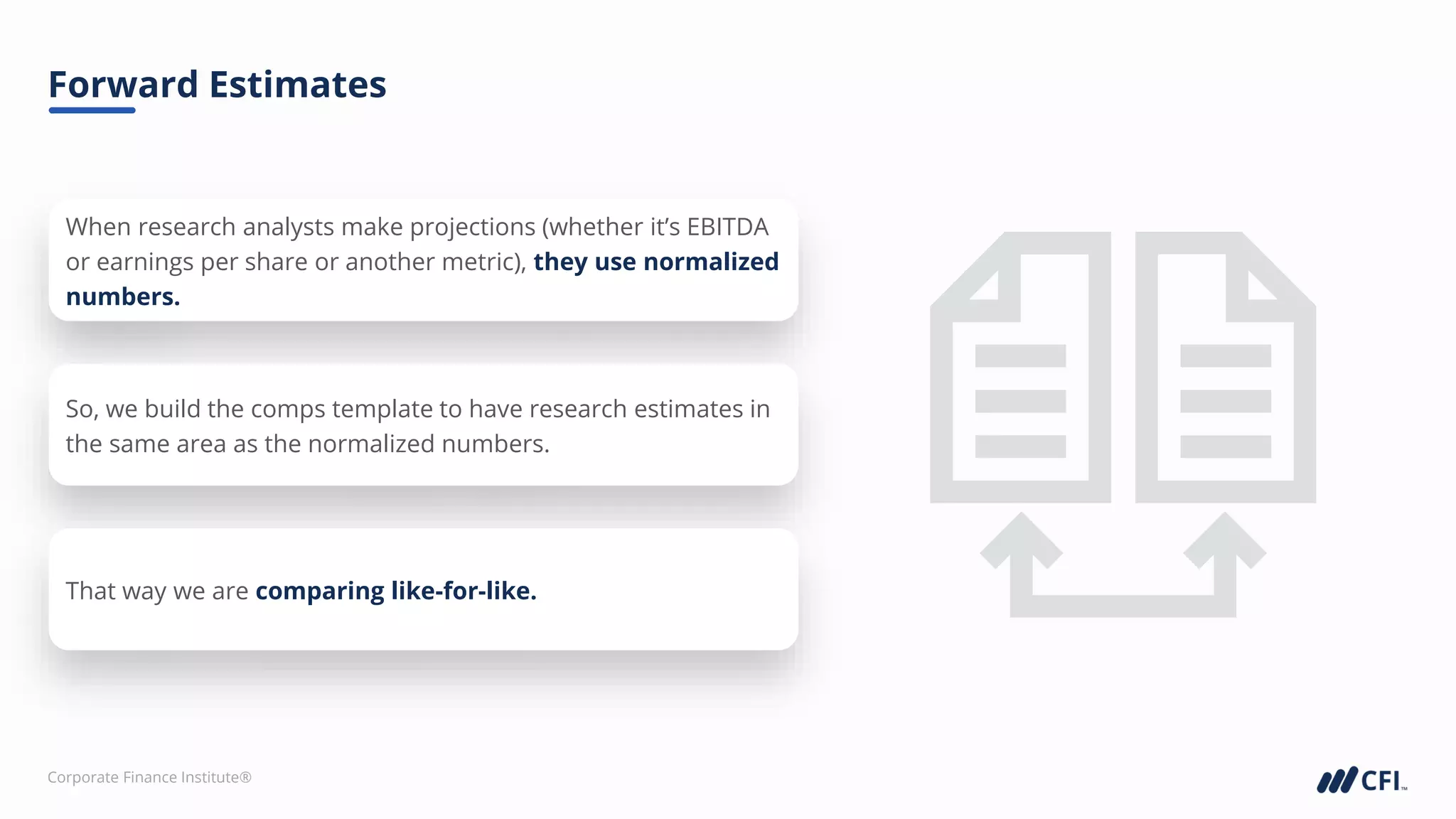 Corporate Finance Institute®
Forward Estimates
When research analysts make projections (whether it’s EBITDA
or earnings per share or another metric), they use normalized
numbers.
So, we build the comps template to have research estimates in
the same area as the normalized numbers.
That way we are comparing like-for-like.