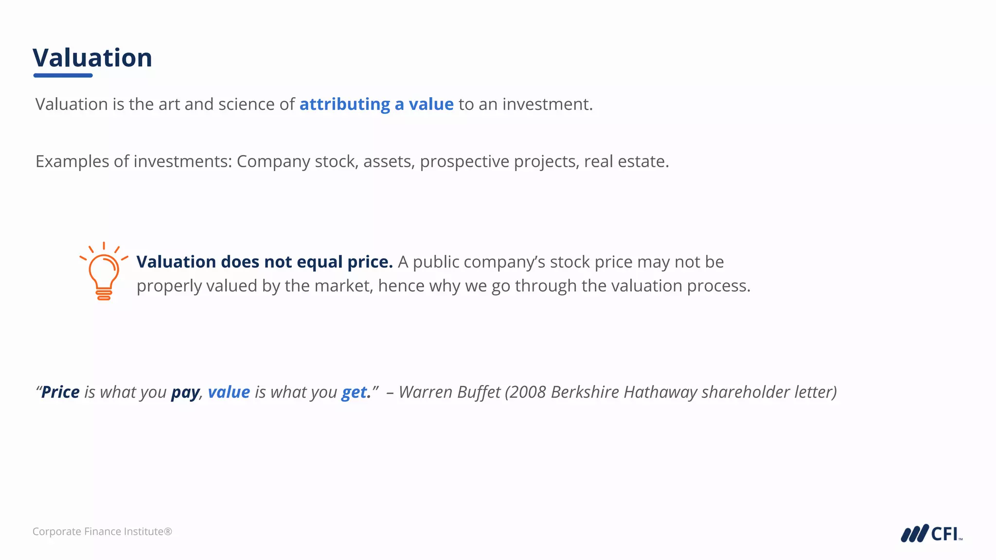 Corporate Finance Institute®
“Price is what you pay, value is what you get.” – Warren Buffet (2008 Berkshire Hathaway shareholder letter)
Examples of investments: Company stock, assets, prospective projects, real estate.
Valuation is the art and science of attributing a value to an investment.
Valuation does not equal price. A public company’s stock price may not be
properly valued by the market, hence why we go through the valuation process.
Valuation