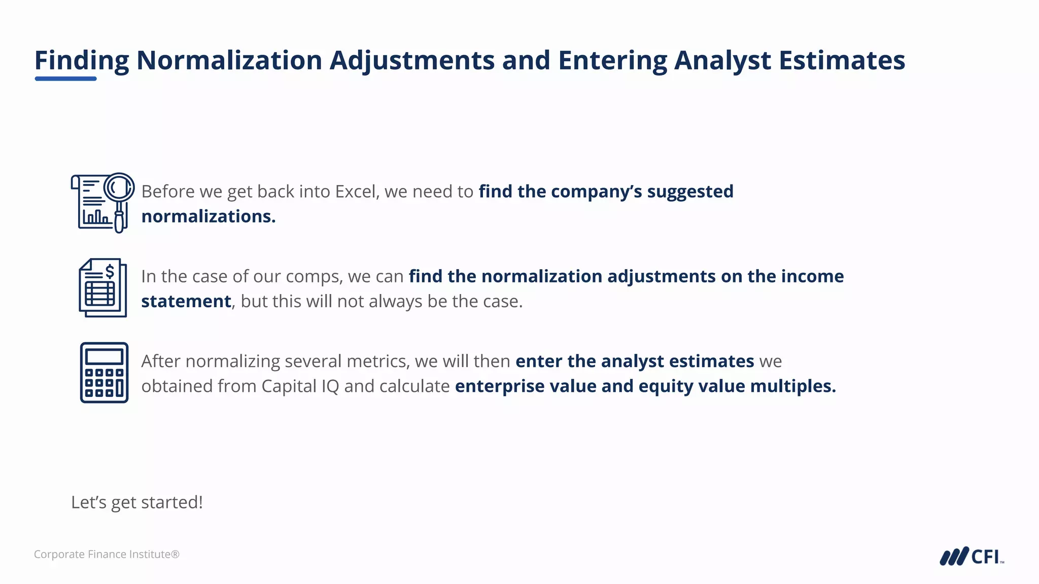 Corporate Finance Institute®
Finding Normalization Adjustments and Entering Analyst Estimates
Before we get back into Excel, we need to find the company’s suggested
normalizations.
In the case of our comps, we can find the normalization adjustments on the income
statement, but this will not always be the case.
After normalizing several metrics, we will then enter the analyst estimates we
obtained from Capital IQ and calculate enterprise value and equity value multiples.
Let’s get started!