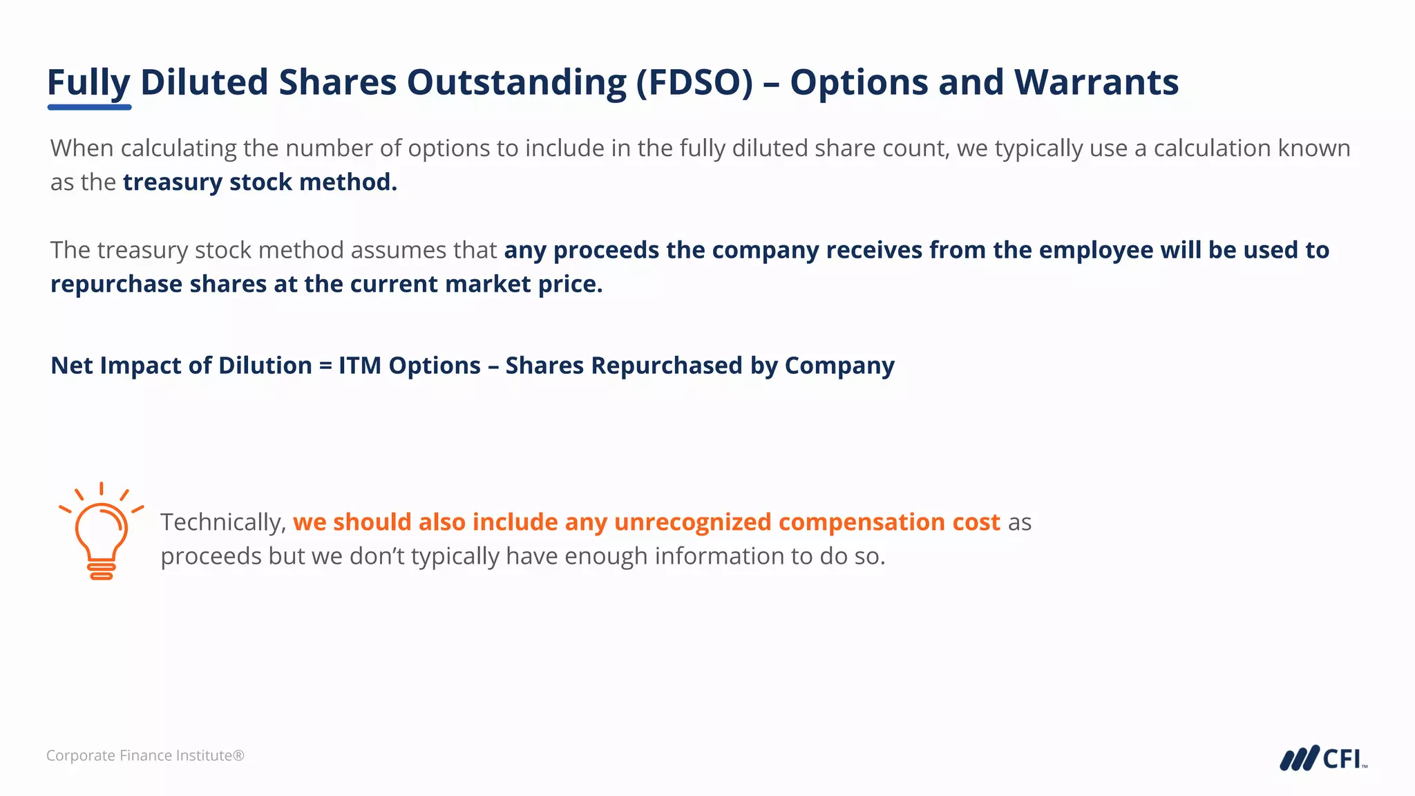 Corporate Finance Institute®
When calculating the number of options to include in the fully diluted share count, we typically use a calculation known
as the treasury stock method.
The treasury stock method assumes that any proceeds the company receives from the employee will be used to
repurchase shares at the current market price.
Fully Diluted Shares Outstanding (FDSO) – Options and Warrants
Net Impact of Dilution = ITM Options – Shares Repurchased by Company
Technically, we should also include any unrecognized compensation cost as
proceeds but we don’t typically have enough information to do so.