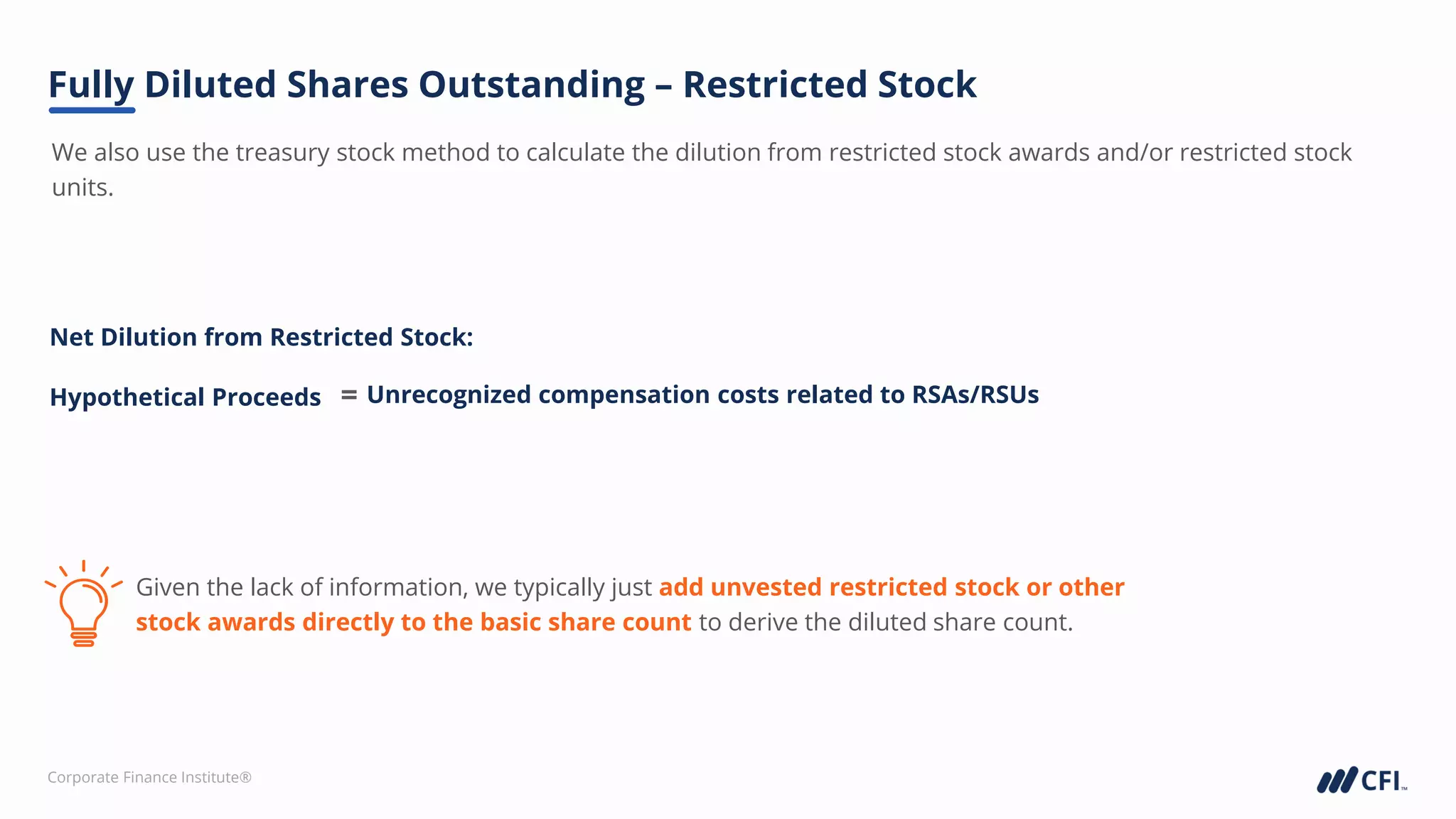 Corporate Finance Institute®
We also use the treasury stock method to calculate the dilution from restricted stock awards and/or restricted stock
units.
Fully Diluted Shares Outstanding – Restricted Stock
Given the lack of information, we typically just add unvested restricted stock or other
stock awards directly to the basic share count to derive the diluted share count.
Net Dilution from Restricted Stock:
Hypothetical Proceeds Unrecognized compensation costs related to RSAs/RSUs
=