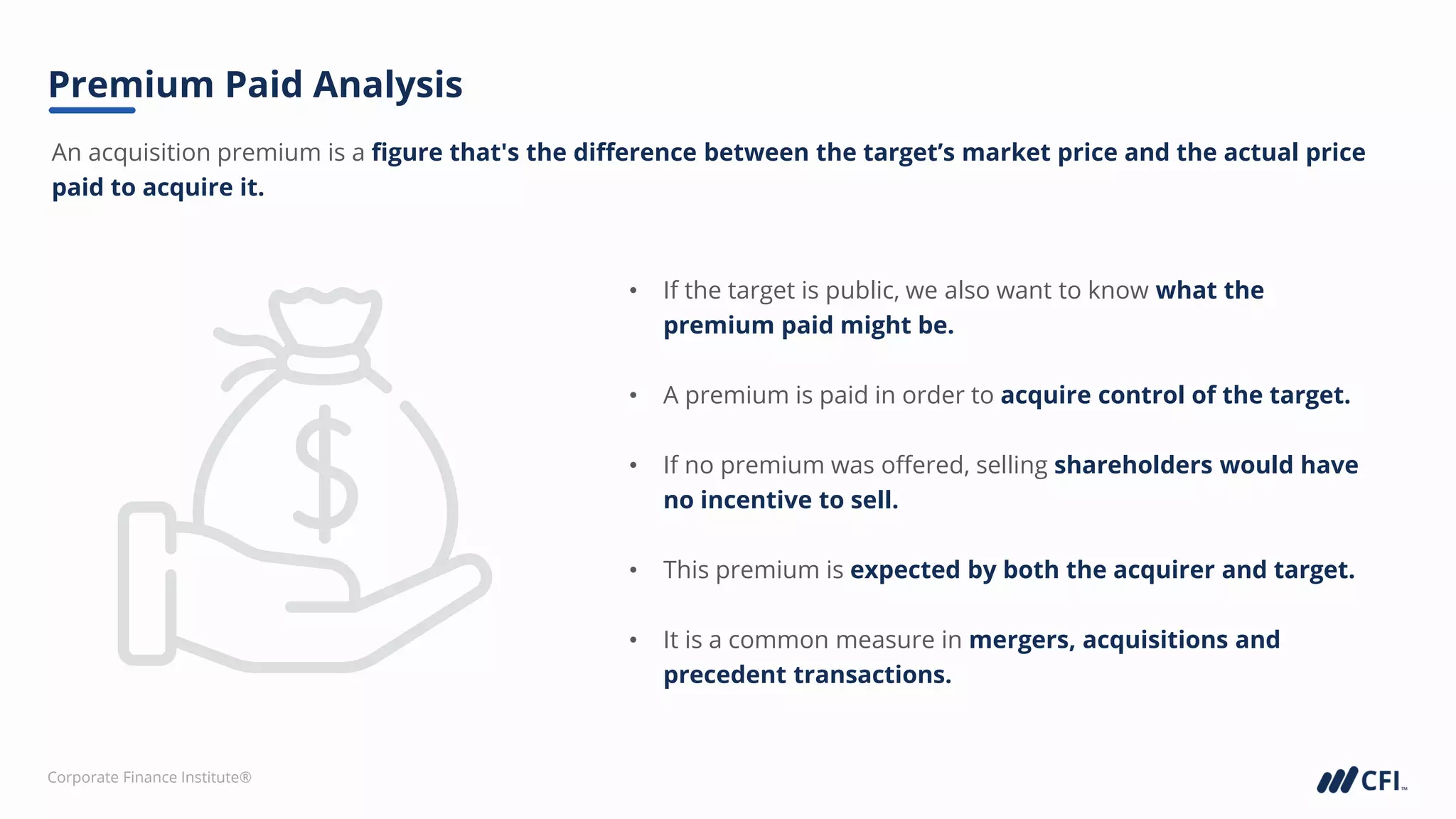 Corporate Finance Institute®
An acquisition premium is a figure that's the difference between the target’s market price and the actual price
paid to acquire it.
Premium Paid Analysis
• If the target is public, we also want to know what the
premium paid might be.
• A premium is paid in order to acquire control of the target.
• If no premium was offered, selling shareholders would have
no incentive to sell.
• This premium is expected by both the acquirer and target.
• It is a common measure in mergers, acquisitions and
precedent transactions.
