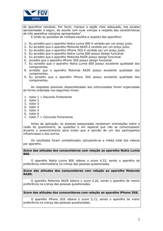 de aparelhos celulares. Por favor, marque a opção mais adequada, nas escalas
apresentadas a seguir, de acordo com suas crenças a respeito das características
de três aparelhos celulares apresentados”.
E então as questões de múltipla escolha a respeito dos aparelhos:
1.
2.
3.
4.
5.
6.
7.

Eu acredito que o aparelho Nokia Lumia 800 é vendido por um preço justo.
Eu acredito que o aparelho Motorola RAZR é vendido por um preço justo.
Eu acredito que o aparelho iPhone 3GS é vendido por um preço justo.
Eu acredito que o aparelho Nokia Lumia 800 possui design funcional.
Eu acredito que o aparelho Motorola RAZR possui design funcional.
acredito que o aparelho iPhone 3GS possui design funcional.
Eu acredito que o aparelho Nokia Lumia 800 possui excelente qualidade dos
componentes.
8. acredito que o aparelho Motorola RAZR possui excelente qualidade dos
componentes.
9. Eu acredito que o aparelho iPhone 3GS possui excelente qualidade dos
componentes.
As respostas possíveis disponibilizadas aos entrevistados foram organizadas
de forma ordenada nos seguintes níveis:
1.
2.
3.
4.
5.
6.
7.

Valor
Valor
Valor
Valor
Valor
Valor
Valor

1 = Discordo Fortemente
2
3
4
5
6
7 = Concordo Fortemente

Antes da aplicação, as pessoas pesquisadas receberam orientações sobre a
razão do questionário, as questões e em especial que não se comunicassem
durante o preenchimento para evitar que a opinião de um dos participantes
influenciasse a dos outros.
Os resultados foram contabilizados calculando-se a média total dos valores
por aparelho.
Score das atitudes dos consumidores com relação ao aparelho Nokia Lumia
800.
O aparelho Nokia Lumia 800 obteve o score 4,33, sendo o aparelho de
preferência intermediária na crença das pessoas questionadas.
Score das atitudes dos consumidores com relação ao aparelho Motorola
RAZR.
O aparelho Motorola RAZR obteve o score 4,26, sendo o aparelho de menor
preferência na crença das pessoas questionadas.
Score das atitudes dos consumidores com relação ao aparelho iPhone 3GS.
O aparelho iPhone 3GS obteve o score 5,13, sendo o aparelho de maior
preferência na crença das pessoas questionadas.

2

 