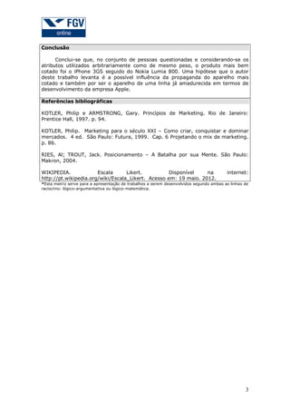 Conclusão
Conclui-se que, no conjunto de pessoas questionadas e considerando-se os
atributos utilizados arbitrariamente como de mesmo peso, o produto mais bem
cotado foi o iPhone 3GS seguido do Nokia Lumia 800. Uma hipótese que o autor
deste trabalho levanta é a possível influência da propaganda do aparelho mais
cotado e também por ser o aparelho de uma linha já amadurecida em termos de
desenvolvimento da empresa Apple.
Referências bibliográficas
KOTLER, Philip e ARMSTRONG, Gary. Princípios de Marketing. Rio de Janeiro:
Prentice Hall, 1997. p. 94.
KOTLER, Philip. Marketing para o século XXI – Como criar, conquistar e dominar
mercados. 4 ed. São Paulo: Futura, 1999. Cap. 6 Projetando o mix de marketing.
p. 86.
RIES, Al; TROUT, Jack. Posicionamento – A Batalha por sua Mente. São Paulo:
Makron, 2004.
WIKIPEDIA.
Escala
Likert.
Disponível
na
http://pt.wikipedia.org/wiki/Escala_Likert. Acesso em: 19 maio. 2012.

internet:

*Esta matriz serve para a apresentação de trabalhos a serem desenvolvidos segundo ambas as linhas de
raciocínio: lógico-argumentativa ou lógico-matemática.

3

 