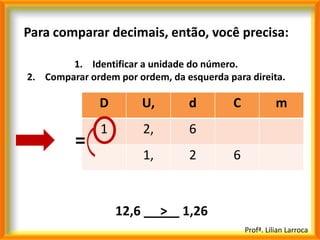 Para comparar decimais, então, você precisa:

        1. Identificar a unidade do número.
2. Comparar ordem por ordem, da esquerda para direita.

               D          U,        d      C             m
               1          2,        6
          =
                          1,        2      6


                   12,6        >   1,26
                                               Profª. Lilian Larroca
 