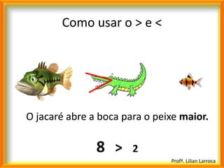 Como usar o > e <




O jacaré abre a boca para o peixe maior.

               8 >     2
                               Profª. Lilian Larroca
 
