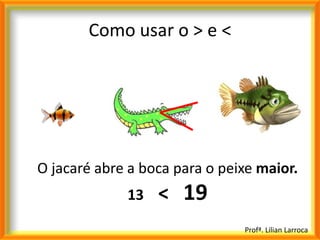 Como usar o > e <




O jacaré abre a boca para o peixe maior.
             13   < 19
                               Profª. Lilian Larroca
 
