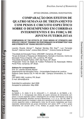 132
ARTIGO ORIGINAL (ORIGINAL INVESTIGATION)
COMPARAÇÃO DOS EFEITOS DE
QUATRO SEMANAS DE TREINAMENTO
COM PESOS E CIRCUITO ESPECÍFICO
SOBRE O DESEMPENHO EM CORRIDAS
INTERMITENTES E DA FORÇA DE
JOVENS FUTEBOLISTAS
COMPARISON OF THE EFFECTS OF FOUR WEEKS OF STRENGTH AND
SPECIFIC CIRCUIT TRAINING ON PERFORMANCE IN INTERMITTENT RUN
AND STRENGTH OF YOUNG SOCCER PLAYERS
Leandro Ricardo Altimari1,2
; Raphael Mendes Ritti Dias2,3
; Luiz Fernando
Goulart4
; Ademar Avelar2
; Juliana Melo Altimari1,2
; Antonio Carlos de Moraes1,2
1
Faculdade de Educação Física. UNICAMP, Campinas, SP, Brasil
2
Grupo de Estudo e Pesquisa em Metabolismo, Nutrição e Exercício. Centro de
Educação Física e Esporte. UEL, Londrina, PR, Brasil
3
Faculdade de Saúde Publica. USP, São Paulo, SP, Brasil
4
Preparador Físico do Depto de Futebol Profissional da Associação Atlética
Ponte Preta. Campinas, SP, Brasil.
Address for correspondence:
Prof. Dr. Leandro Ricardo Altimari
Departamento de Educação Física – Universidade Estadual de Londrina
Rodovia Celso Garcia Cid, Pr 445 Km 380 - Campus Universitário, Cx. Postal
6001
CEP 86051-990, Londrina, PR, Brasil.
E-mail: altimari@uel.br
Submitted for publication: April 2008
Accepted for publication: May 2008
Resumo
ALTIMARI, L. R.; DIAS, R. M. R.; GOULART, L. F.; AVELAR, A.; ALTIMARI, J. M.;
MORAES, A. C. Comparação dos efeitos de quatro semanas de treinamento com
pesos e circuito específico sobre o desempenho em corridas intermitentes e da força
de jovens futebolistas. Brazilian Journal of Biomotricity, v. 2, n. 2, p. 132-142, 2008. O
objetivo deste estudo foi investigar o efeito de 4 semanas de treinamento com pesos e
circuito específico sobre o desempenho motor de 20 jovens futebolistas que foram
separados aleatoriamente em grupo treinamento com pesos (GTP; n=10) e grupo
treinamento em circuito (GTC; n=10). Ambos os grupos foram submetidos a 4
 
