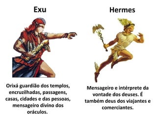 Exu                           Hermes




Orixá guardião dos templos,      Mensageiro e intérprete da
 encruzilhadas, passagens,         vontade dos deuses. É
casas, cidades e das pessoas,   também deus dos viajantes e
   mensageiro divino dos              comerciantes.
          oráculos.
 