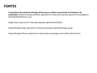 FONTES
  A Importância do estudo da mitologia africana para a melhor compreensão da Umbanda e do
  Candomblé, de Manuel Cláudio da Rocha, disponível em: http://manudarocha.spaces.live.com/blog/cns!
  2673CCB7B2EE4F22!411.entry

  Artigo Orixás, disponível em http://pt.wikipedia.org/wiki/Orix%C3%A1

  Artigo Mitologia Grega, disponível em http://pt.wikipedia.org/wiki/Mitologia_grega

  Artigo Mitologia Africana, disponível em http://www.lunaeamigos.com.br/africa/africa15.htm
 