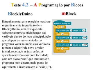 Teste 4.2 – A Programação por Blocos
BlocklyDuino mBlock
Estranhamente, este exercício mostrou-
se praticamente impraticável em
BlocklyDuino, uma vez que este
software assume a inicialização das
variáveis dentro do loop principal, pelo
que, depois de incrementadas, o
programa volta ao início e as variáveis
tornam a adquirir de novo o valor
inicial, repetindo as instruções. A
questão resolver-se-ia com facilidade
com um bloco “end” que terminasse o
programa num determinado ponto (o
equivalente à instrução em C “exit(0)”).
 