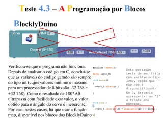 Teste 4.3 – A Programação por Blocos
BlocklyDuino
Verificou-se que o programa não funciona.
Depois de analisar o código em C, conclui-se
que as variáveis do código gerado são sempre
do tipo int (cujos valores mínimo e máximo
para um processador de 8 bits são -32 768 e
+32 768). Como o resultado de 180*A0
ultrapassa com facilidade esse valor, o valor
obtido para o ângulo do servo é incoerente.
Por isso, nestes casos, há que usar a função
map, disponível nos blocos dos BlocklyDuino.
Esta operação
teria de ser feita
com variáveis tipo
long, opção que
não nos é
disponibilizada.
Em C, bastaria
acrescentar um “l”
à frente dos
números.
 