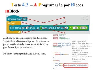 Teste 4.3 – A Programação por Blocos
Verificou-se que o programa não funciona.
Depois de analisar o código em C, conclui-se
que se verifica também com este software a
questão do tipo das variáveis.
O mBlok não disponibiliza a função map.
mBlock
Esta operação
teria de ser feita
com variáveis tipo
long, opção que
não nos é
disponibilizada.
Em C, bastaria
acrescentar um “l”
à frente dos
números.
 
