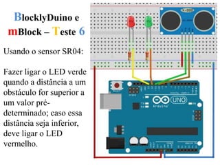 BlocklyDuino e
mBlock – Teste 6
Usando o sensor SR04:
Fazer ligar o LED verde
quando a distância a um
obstáculo for superior a
um valor pré-
determinado; caso essa
distância seja inferior,
deve ligar o LED
vermelho.
 