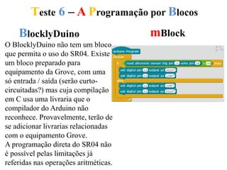 Teste 6 – A Programação por Blocos
BlocklyDuino mBlock
O BlocklyDuino não tem um bloco
que permita o uso do SR04. Existe
um bloco preparado para
equipamento da Grove, com uma
só entrada / saída (serão curto-
circuitadas?) mas cuja compilação
em C usa uma livraria que o
compilador do Arduino não
reconhece. Provavelmente, terão de
se adicionar livrarias relacionadas
com o equipamento Grove.
A programação direta do SR04 não
é possível pelas limitações já
referidas nas operações aritméticas.
 