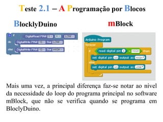 Teste 2.1 – A Programação por Blocos
BlocklyDuino mBlock
Mais uma vez, a principal diferença faz-se notar ao nível
da necessidade do loop do programa principal no software
mBlock, que não se verifica quando se programa em
BloclyDuino.
 