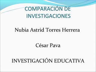 COMPARACIÓN DE
    INVESTIGACIONES

Nubia Astrid Torres Herrera

        César Pava

INVESTIGACIÓN EDUCATIVA
 