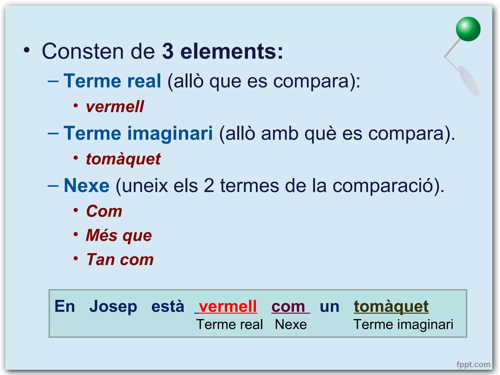 • Consten de 3 elements:
– Terme real (allò que es compara):
• vermell

– Terme imaginari (allò amb què es compara).
• tomàquet

– Nexe (uneix els 2 termes de la comparació).
• Com
• Més que
• Tan com
En Josep està vermell com un tomàquet
Terme real Nexe

Terme imaginari

 