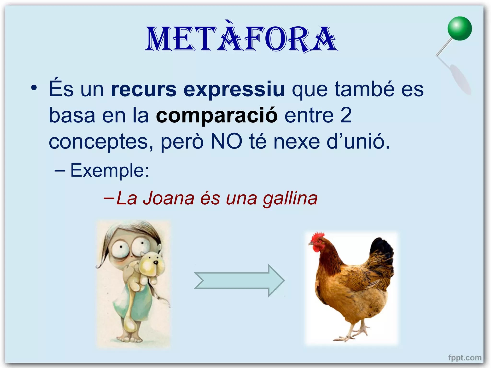 METÀFORA
• És un recurs expressiu que també es
basa en la comparació entre 2
conceptes, però NO té nexe d’unió.
– Exemple:
– La Joana és una gallina

 