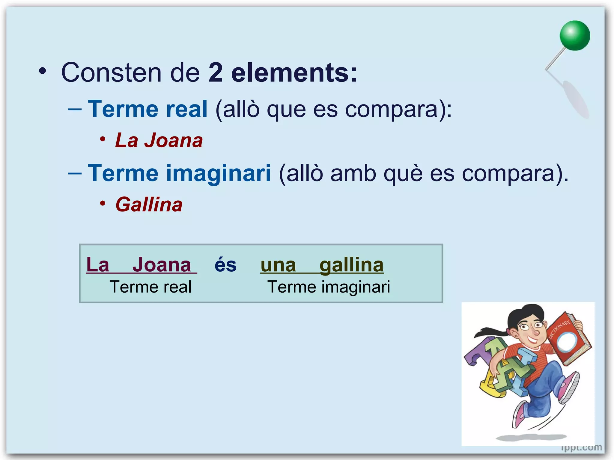 • Consten de 2 elements:
– Terme real (allò que es compara):
• La Joana

– Terme imaginari (allò amb què es compara).
• Gallina
La

Joana

Terme real

és

una

gallina

Terme imaginari

 
