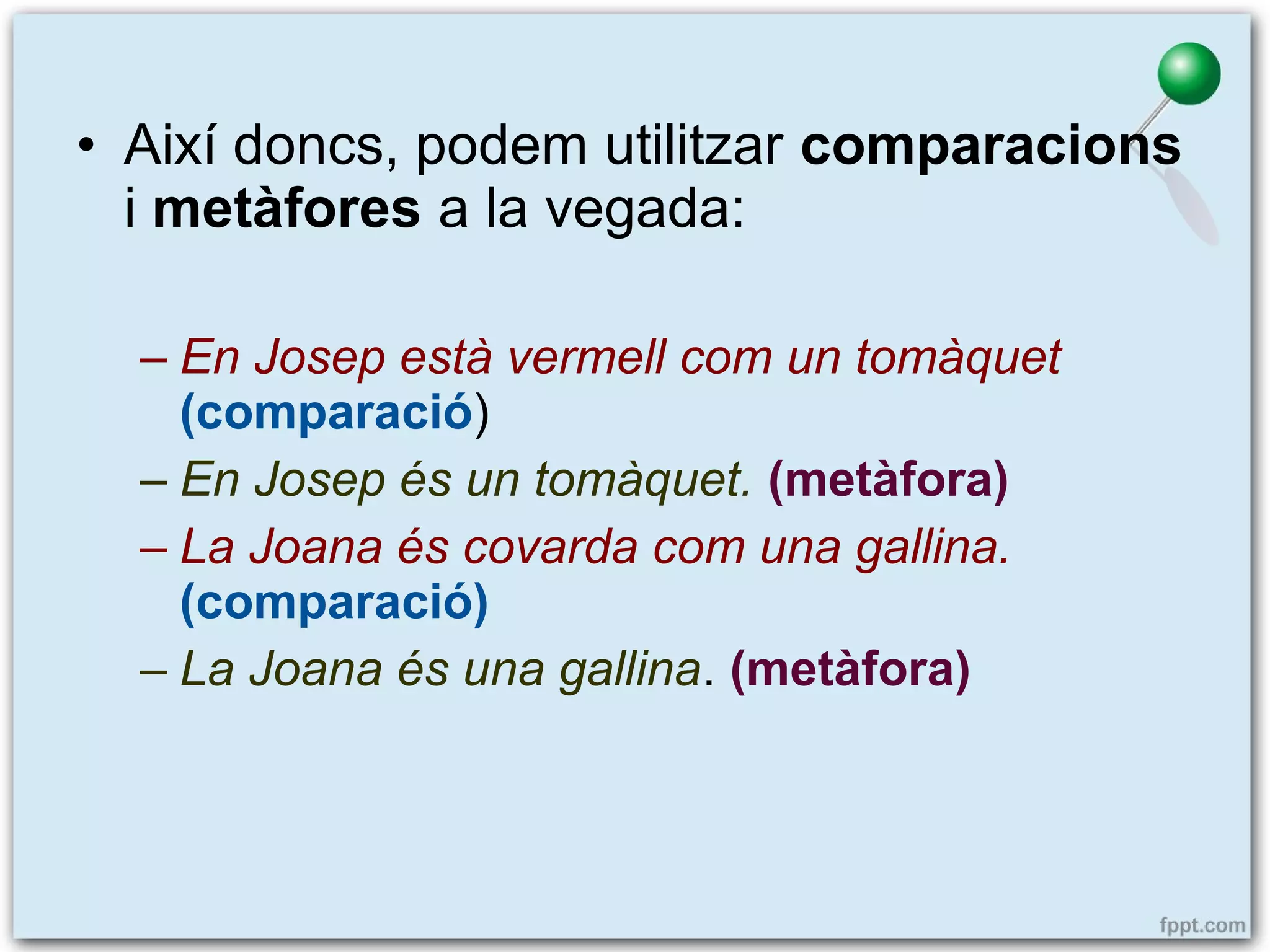 • Així doncs, podem utilitzar comparacions
i metàfores a la vegada:
– En Josep està vermell com un tomàquet
(comparació)
– En Josep és un tomàquet. (metàfora)
– La Joana és covarda com una gallina.
(comparació)
– La Joana és una gallina. (metàfora)

 