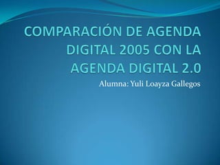 COMPARACIÓN DE AGENDA DIGITAL 2005 CON LA AGENDA DIGITAL 2.0 Alumna: Yuli Loayza Gallegos 