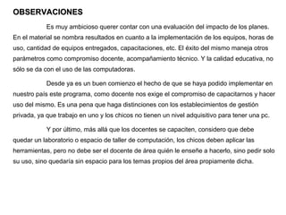 OBSERVACIONES
            Es muy ambicioso querer contar con una evaluación del impacto de los planes.
En el material se nombra resultados en cuanto a la implementación de los equipos, horas de
uso, cantidad de equipos entregados, capacitaciones, etc. El éxito del mismo maneja otros
parámetros como compromiso docente, acompañamiento técnico. Y la calidad educativa, no
sólo se da con el uso de las computadoras.

            Desde ya es un buen comienzo el hecho de que se haya podido implementar en
nuestro país este programa, como docente nos exige el compromiso de capacitarnos y hacer
uso del mismo. Es una pena que haga distinciones con los establecimientos de gestión
privada, ya que trabajo en uno y los chicos no tienen un nivel adquisitivo para tener una pc.

            Y por último, más allá que los docentes se capaciten, considero que debe
quedar un laboratorio o espacio de taller de computación, los chicos deben aplicar las
herramientas, pero no debe ser el docente de área quién le enseñe a hacerlo, sino pedir solo
su uso, sino quedaría sin espacio para los temas propios del área propiamente dicha.
 