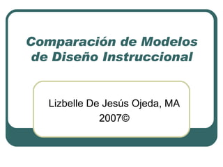 Comparación de Modelos de Diseño Instruccional Lizbelle De Jesús Ojeda, MA 2007© 