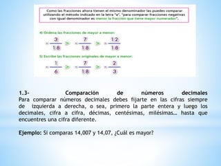 1.3- Comparación de números decimales
Para comparar números decimales debes fijarte en las cifras siempre
de izquierda a derecha, o sea, primero la parte entera y luego los
decimales, cifra a cifra, décimas, centésimas, milésimas… hasta que
encuentres una cifra diferente.
Ejemplo: Si comparas 14,007 y 14,07, ¿Cuál es mayor?
 