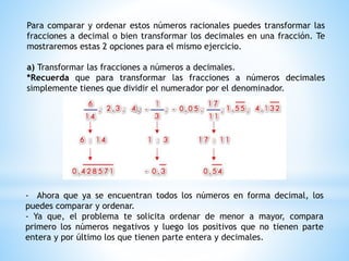 Para comparar y ordenar estos números racionales puedes transformar las
fracciones a decimal o bien transformar los decimales en una fracción. Te
mostraremos estas 2 opciones para el mismo ejercicio.
a) Transformar las fracciones a números a decimales.
*Recuerda que para transformar las fracciones a números decimales
simplemente tienes que dividir el numerador por el denominador.
- Ahora que ya se encuentran todos los números en forma decimal, los
puedes comparar y ordenar.
- Ya que, el problema te solicita ordenar de menor a mayor, compara
primero los números negativos y luego los positivos que no tienen parte
entera y por último los que tienen parte entera y decimales.
 