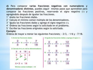 d) Para comparar varias fracciones negativas con numeradores y
denominadores distintos, puedes seguir mismos pasos que aprendiste para
comparar las fracciones positivas, reservando el signo negativo (-) y
agregándolo después de igualar las fracciones.
1° Anota las fracciones dadas.
2° Calcula el mínimo común múltiplo de los denominadores.
3° Iguala las fracciones dadas y agrega el signo negativo (-).
4° Ordena las fracciones según lo solicitado en el problema.
5° Escribe las fracciones originales según lo solicitado.
Ejemplo:
Ordena de mayor a menor las siguientes fracciones; - 2/3, - 1/6 y - 7/18.
 