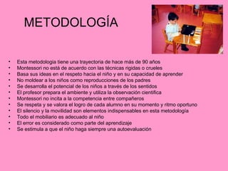 METODOLOGÍA Esta metodologia tiene una trayectoria de hace más de 90 años Montessori no está de acuerdo con las técnicas rigidas o crueles Basa sus ideas en el respeto hacia el niño y en su capacidad de aprender No moldear a los niños como reproducciones de los padres Se desarrolla el potencial de los niños a través de los sentidos El profesor prepara el ambiente y utiliza la observación cientifica Montessori no incita a la competencia entre compañeros Se respeta y se valora el logro de cada alumno en su momento y ritmo oportuno El silencio y la movilidad son elementos indispensables en esta metodología Todo el mobiliario es adecuado al niño El error es considerado como parte del aprendizaje Se estimula a que el niño haga siempre una autoevaluación 