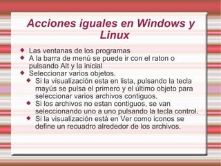 Acciones iguales en Windows y Linux Las ventanas de los programas A la barra de menú se puede ir con el raton o pulsando Alt y la inicial Seleccionar varios objetos. Si la visualización esta en lista, pulsando la tecla mayús se pulsa el primero y el último objeto para seleccionar varios archivos contiguos. Si los archivos no estan contiguos, se van seleccionando uno a uno pulsando la tecla control. Si la visualización está en Ver como iconos se define un recuadro alrededor de los archivos. 