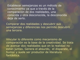 Establecer semejanzas es un método de 
conocimiento ya que a través de la 
comparación de dos realidades, una 
conocida y otra desconocida, la desconocida 
deja de serlo. 
Comparar dos realidades y descubrir sus 
semejanzas y diferencias nos permite descubrir 
una tercera. 
Vincular lo diferente como mecanismo de 
comparación es la base de la creatividad. Se trata 
de acercar dos realidades que en la realidad no 
están juntas. Genera el absurdo, el disparate, el 
humor y suele ser productor de literatura 
fantástica. 
 