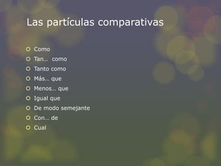 Las partículas comparativas 
 Como 
 Tan… como 
 Tanto como 
 Más… que 
 Menos… que 
 Igual que 
 De modo semejante 
 Con… de 
 Cual 
 