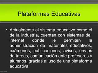 Plataformas Educativas
• Actualmente el sistema educativo como el
de la industria, cuentan con sistemas de
internet donde le permiten la
administración de materiales educativos,
exámenes, publicaciones, avisos, envíos
de tareas, comunicación ente profesores y
alumnos, gracias al uso de una plataforma
educativa.
 