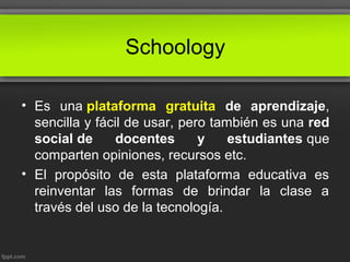 Schoology
• Es una plataforma gratuita de aprendizaje,
sencilla y fácil de usar, pero también es una red
social de docentes y estudiantes que
comparten opiniones, recursos etc.
• El propósito de esta plataforma educativa es
reinventar las formas de brindar la clase a
través del uso de la tecnología.
 