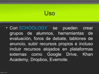 Uso
• Con SCHOOLOGY se pueden crear
grupos de alumnos, herramientas de
evaluación, foros de debate, tablones de
anuncio, subir recursos propios e incluso
incluir recursos alojados en plataformas
externas como Google Drive, Khan
Academy, Dropbox, Evernote.
 