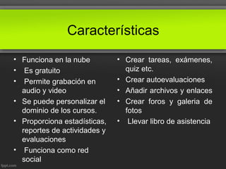 Características
• Funciona en la nube
• Es gratuito
• Permite grabación en
audio y video
• Se puede personalizar el
dominio de los cursos.
• Proporciona estadísticas,
reportes de actividades y
evaluaciones
• Funciona como red
social
• Crear tareas, exámenes,
quiz etc.
• Crear autoevaluaciones
• Añadir archivos y enlaces
• Crear foros y galeria de
fotos
• Llevar libro de asistencia
 