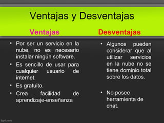 Ventajas y Desventajas
Ventajas
• Por ser un servicio en la
nube, no es necesario
instalar ningún software.
• Es sencillo de usar para
cualquier usuario de
internet.
• Es gratuito.
• Crea facilidad de
aprendizaje-enseñanza
Desventajas
• Algunos pueden
considerar que al
utilizar servicios
en la nube no se
tiene dominio total
sobre los datos.
• No posee
herramienta de
chat.
 