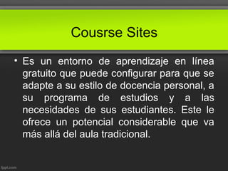Cousrse Sites
• Es un entorno de aprendizaje en línea
gratuito que puede configurar para que se
adapte a su estilo de docencia personal, a
su programa de estudios y a las
necesidades de sus estudiantes. Este le
ofrece un potencial considerable que va
más allá del aula tradicional.
 