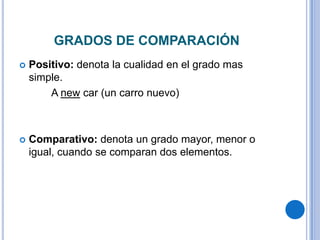 GRADOS DE COMPARACIÓN
   Positivo: denota la cualidad en el grado mas
    simple.
        A new car (un carro nuevo)



   Comparativo: denota un grado mayor, menor o
    igual, cuando se comparan dos elementos.
 