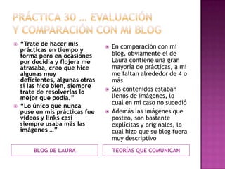 PRÁCTICA 30 … EVALUACIÓN Y COMPARACIÓN CON MI BLOG BLOG DE LAURA TEORÍAS QUE COMUNICAN “Trate de hacer mis prácticas en tiempo y forma pero en ocasiones por decidía y flojera me atrasaba, creo que hice algunas muy deficientes, algunas otras si las hice bien, siempre trate de resolverlas lo mejor que podía.”“Lo único que nunca puse en mis prácticas fue vídeos y links casi siempre usaba más las imágenes …”En comparación con mi blog, obviamente el de Laura contiene una gran mayoría de prácticas, a mi me faltan alrededor de 4 o másSus contenidos estaban llenos de imágenes, lo cual en mi caso no sucedió Además las imágenes que posteo, son bastante explícitas y originales, lo cual hizo que su blog fuera muy descriptivo 