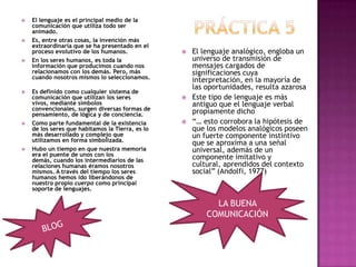 PRÁCTICA 5 El lenguaje es el principal medio de la comunicación que utiliza todo ser animado.Es, entre otras cosas, la invención más extraordinaria que se ha presentado en el proceso evolutivo de los humanos.En los seres humanos, es toda la información que producimos cuando nos relacionamos con los demás. Pero, más cuando nosotros mismos lo seleccionamos.Es definido como cualquier sistema de comunicación que utilizan los seres vivos, mediante símbolos convencionales, surgen diversas formas de pensamiento, de lógica y de conciencia.Como parte fundamental de la existencia de los seres que habitamos la Tierra, es lo más desarrollado y complejo que utilizamos en forma simbolizada.Hubo un tiempo en que nuestra memoria era el puente de unos con los demás, cuando los intermediarios de las relaciones humanas éramos nosotros mismos. A través del tiempo los seres humanos hemos ido liberándonos de nuestro propio cuerpo como principal soporte de lenguajes.El lenguaje analógico, engloba un universo de transmisión de mensajes cargados de significaciones cuya interpretación, en la mayoría de las oportunidades, resulta azarosa Este tipo de lenguaje es más antiguo que el lenguaje verbal propiamente dicho “… esto corrobora la hipótesis de que los modelos analógicos poseen un fuerte componente instintivo que se aproxima a una señal universal, además de un componente imitativo y cultural, aprendidos del contexto social” (Andolfi, 1977) LA BUENA COMUNICACIÓNBLOG 