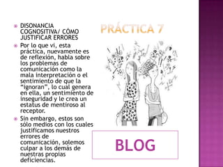 Práctica 7 DISONANCIA COGNOSITIVA/ CÓMO JUSTIFICAR ERRORESPor lo que vi, esta práctica, nuevamente es de reflexión, habla sobre los problemas de comunicación como la mala interpretación o el sentimiento de que la “ignoran”, lo cual genera en ella, un sentimiento de inseguridad y le crea un estatus de mentiroso al receptor. Sin embargo, estos son sólo medios con los cuales justificamos nuestros errores de comunicación, solemos culpar a los demás de nuestras propias deficiencias.BLOG