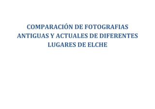 COMPARACIÓN DE FOTOGRAFIAS
ANTIGUAS Y ACTUALES DE DIFERENTES
        LUGARES DE ELCHE
 