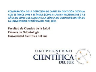 COMPARACIÓN DE LA DETECCIÓN DE CARIES EN DENTICIÓN DECIDUA
CON EL ÍNDICE OMS Y EL ÍNDICE (ICDAS II-LAA) EN PACIENTES DE 2 A 5
AÑOS DE EDAD QUE ACUDEN A LA CLÍNICA DE ODONTOPEDIATRÍA DE
LA UNIVERSIDAD CIENTÍFICA DEL SUR, 2013
Facultad de Ciencias de la Salud
Escuela de Odontología
Universidad Científica del Sur
 